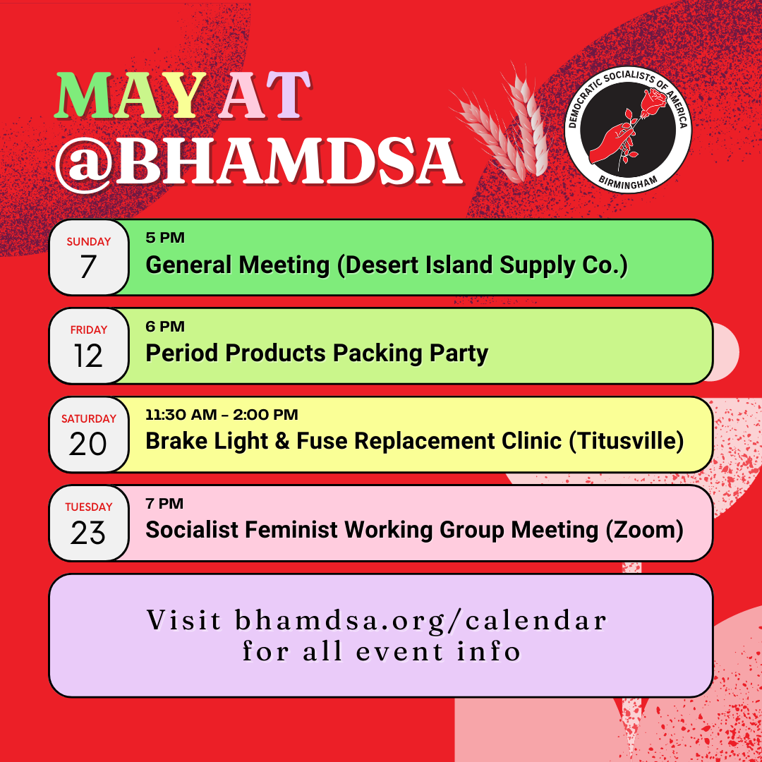 MAY AT @bhamdsa | Sunday, May 7, 5PM: General Meeting (Desert Island Supply Co.) | Friday, May 12, 6PM: Period Products Packing Party | Saturday, May 20, 11:30AM - 2:00PM: Brake Light & Fuse Replacement Clinic (Titusville) | Tuesday, May 23, 7PM: Socialist Feminist Working Group Meeting (Zoom) | visit bhamdsa.org/calendar for all event info