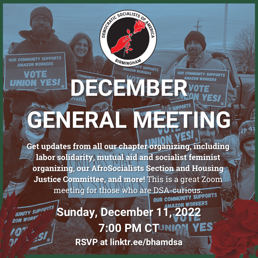 Birmingham DSA DECEMBER GENERAL MEETING. We'll review our year in working to organize a mass movement of working-class people, and look forward to 2023. Get updates from all our chapter organizing, including labor solidarity, mutual aid and socialist feminist organizing, our AfroSocialists section, and much more! This is a great meeting for those who are DSA-curious. Sunday, December 11, 2022, 7:00PM CT. RSVP for the Zoom info at linktr.ee/bhamdsa
