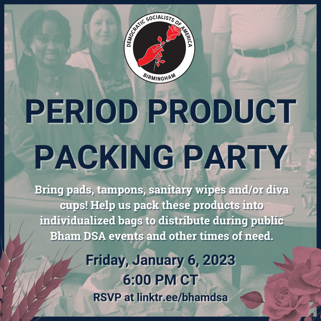 BIRMINGHAM DSA JANUARY PERIOD PRODUCT PACKING PARTY. Bring pads, tampons, sanitary wipes and/or diva cups! Help us pack these products into individualized bags to distribute during public Bham DSA events and other times of need. Friday, January 6, 2023, 6:00PM CT. RSVP at linktr.ee/bhamdsa