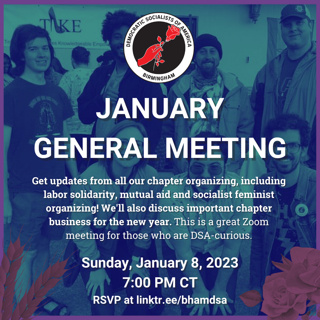 Birmingham DSA JANUARY GENERAL MEETING. Get updates from all our chapter organizing, including labor solidarity, mutual aid and socialist feminist organizing! We'll also discuss important chapter business for the new year. This is a great Zoom meeting for those who are DSA-curious. Sunday, January 8, 2023, 7:00PM CT. RSVP for the Zoom info at linktr.ee/bhamdsa