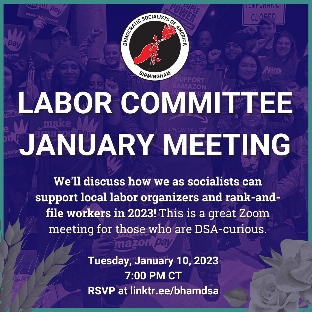 Birmingham DSA LABOR COMMITTEE JANUARY MEETING. We'll discuss how we as socialists can support local labor organizers and rank-and-file workers in 2023! This is a great Zoom meeting for those who are DSA-curious. Tuesday, January 10, 2023, 7:00PM CT. RSVP for the Zoom info at linktr.ee/bhamdsa