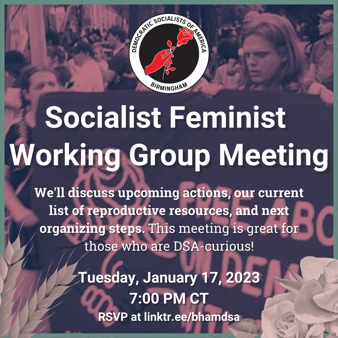 Birmingham DSA SOCIALIST FEMINIST WORKING GROUP JANUARY MEETING. We'll discuss upcoming actions, our current list of reproductive resources, and next organizing steps. This meeting is great for those who are DSA-curious! Tuesday, January 17, 2023, 7:00PM CT. RSVP for the Zoom info at linktr.ee/bhamdsa