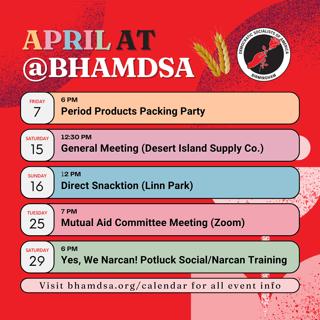 APRIL AT @bhamdsa | Friday, April 7, 6PM: Period Products Packing Party | Saturday, April 15, 12:30PM: General Meeting (Desert Island Supply Co.) | Sunday, April 16, 12PM: Direct Snacktion (Linn Park) | Tuesday, April 25, 7PM: Mutual Aid Committee Meeting (Zoom) | Saturday, April 29, 6PM: Yes, We Can! Potluck Social & Narcan Training | visit bhamdsa.org/calendar for all event info