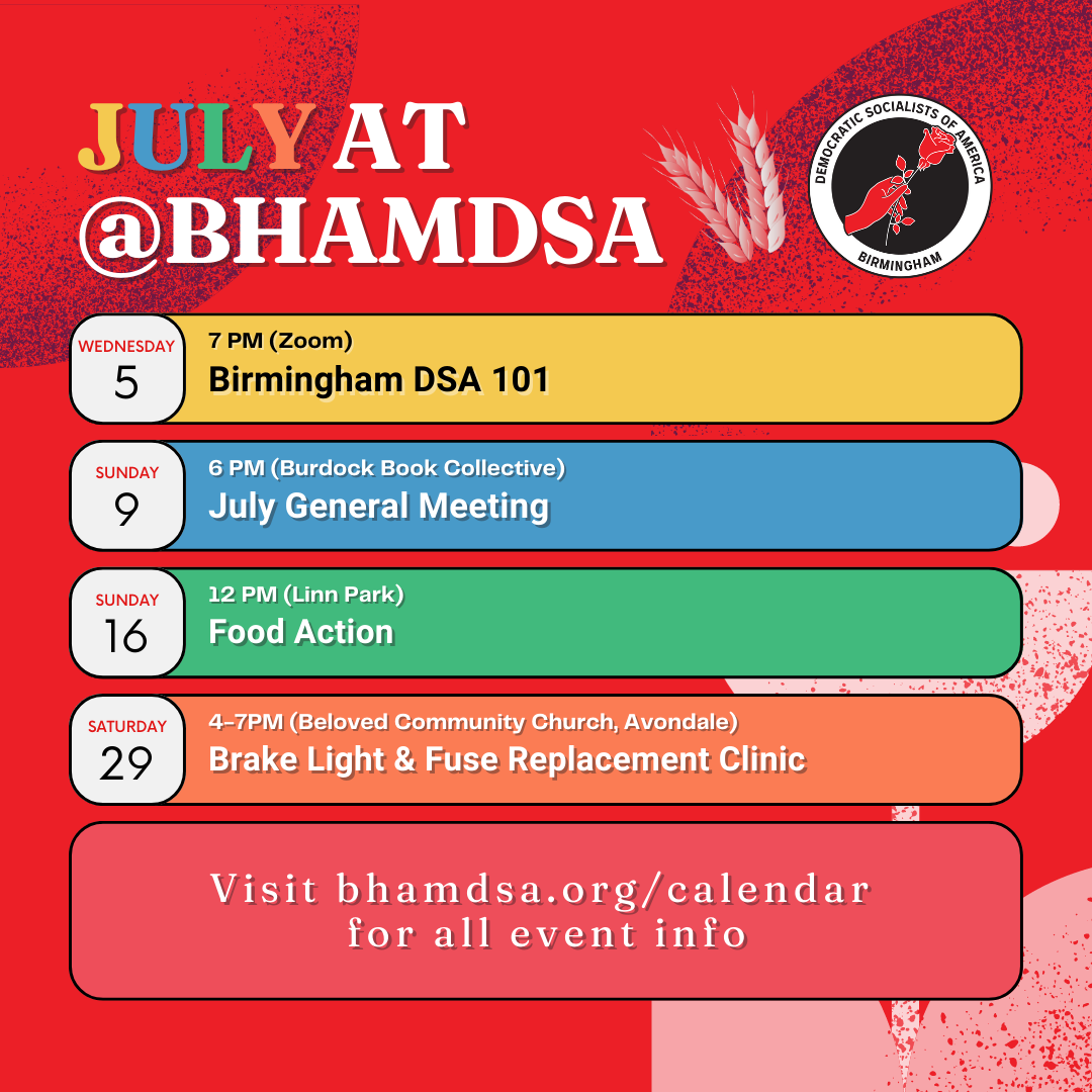 JULY AT @BHAMDSA | Wednesday, July 5, 7PM (Zoom): Birmingham DSA 101 | Sunday, July 9, 6PM (Burdock Book Collective): July General Meeting | Sunday, July 16, 12PM (Linn Park): Food Action | Saturday, July 29, 4-7PM (Beloved Community Church, Avondale): Brake Light & Fuse Replacement Clinic | visit bhamdsa.org/calendar for all event info